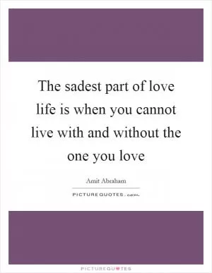 The sadest part of love life is when you cannot live with and without the one you love Picture Quote #1