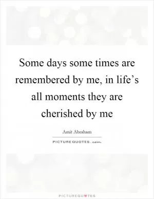 Some days some times are remembered by me, in life’s all moments they are cherished by me Picture Quote #1