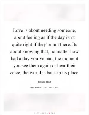 Love is about needing someone, about feeling as if the day isn’t quite right if they’re not there. Its about knowing that, no matter how bad a day you’ve had, the moment you see them again or hear their voice, the world is back in its place Picture Quote #1