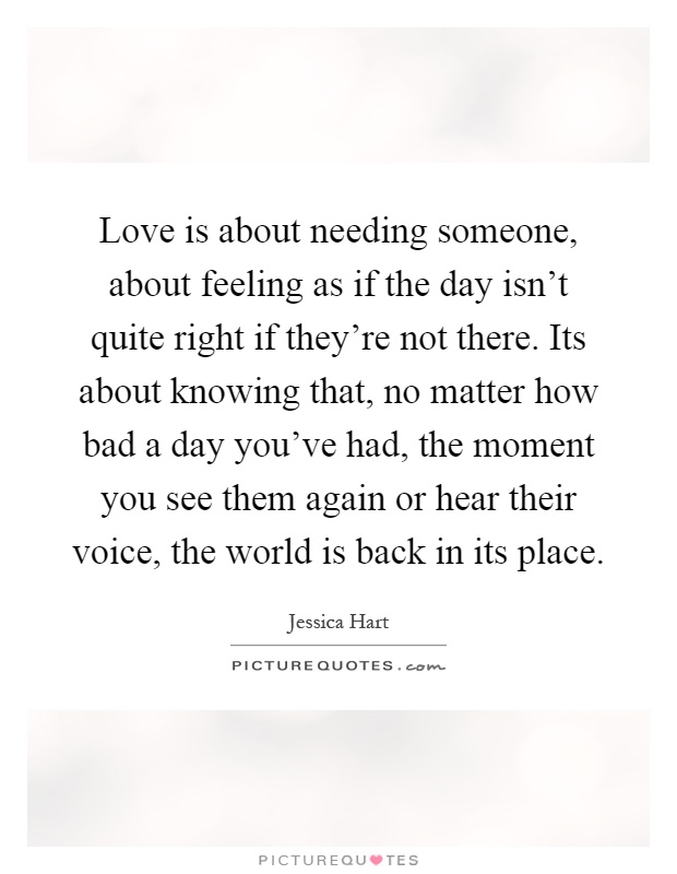 Love is about needing someone, about feeling as if the day isn't quite right if they're not there. Its about knowing that, no matter how bad a day you've had, the moment you see them again or hear their voice, the world is back in its place Picture Quote #1