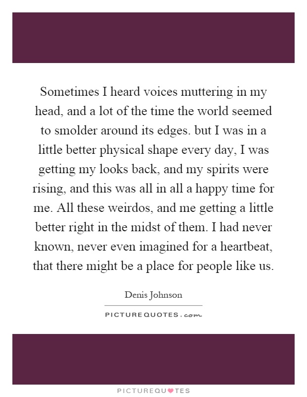 Sometimes I heard voices muttering in my head, and a lot of the time the world seemed to smolder around its edges. but I was in a little better physical shape every day, I was getting my looks back, and my spirits were rising, and this was all in all a happy time for me. All these weirdos, and me getting a little better right in the midst of them. I had never known, never even imagined for a heartbeat, that there might be a place for people like us Picture Quote #1