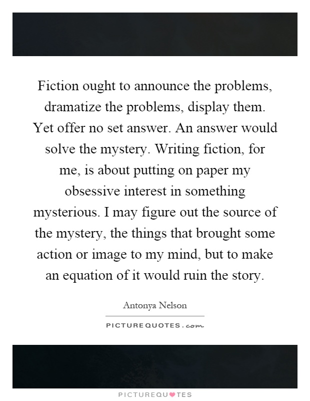 Fiction ought to announce the problems, dramatize the problems, display them. Yet offer no set answer. An answer would solve the mystery. Writing fiction, for me, is about putting on paper my obsessive interest in something mysterious. I may figure out the source of the mystery, the things that brought some action or image to my mind, but to make an equation of it would ruin the story Picture Quote #1