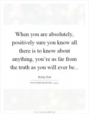 When you are absolutely, positively sure you know all there is to know about anything, you’re as far from the truth as you will ever be Picture Quote #1