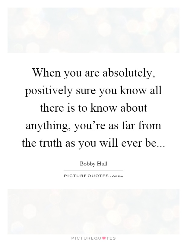 When you are absolutely, positively sure you know all there is to know about anything, you're as far from the truth as you will ever be Picture Quote #1