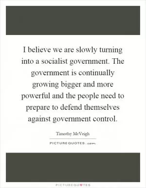 I believe we are slowly turning into a socialist government. The government is continually growing bigger and more powerful and the people need to prepare to defend themselves against government control Picture Quote #1