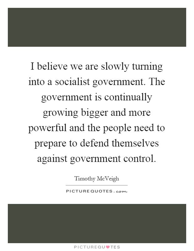 I believe we are slowly turning into a socialist government. The government is continually growing bigger and more powerful and the people need to prepare to defend themselves against government control Picture Quote #1