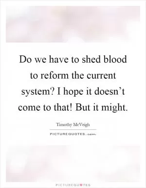 Do we have to shed blood to reform the current system? I hope it doesn’t come to that! But it might Picture Quote #1