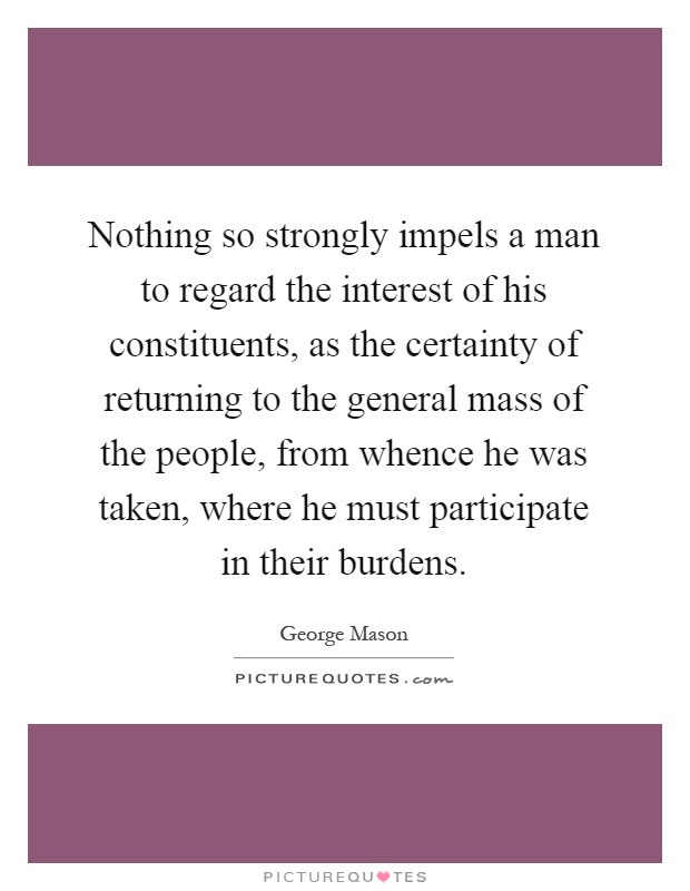 Nothing so strongly impels a man to regard the interest of his constituents, as the certainty of returning to the general mass of the people, from whence he was taken, where he must participate in their burdens Picture Quote #1
