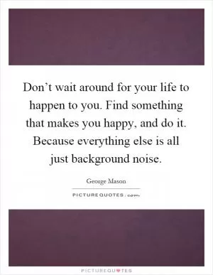 Don’t wait around for your life to happen to you. Find something that makes you happy, and do it. Because everything else is all just background noise Picture Quote #1