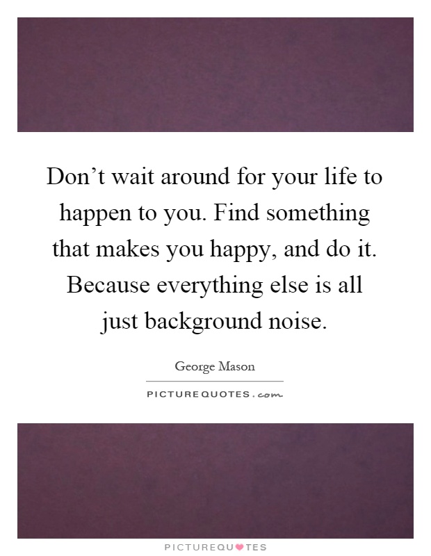 Don't wait around for your life to happen to you. Find something that makes you happy, and do it. Because everything else is all just background noise Picture Quote #1