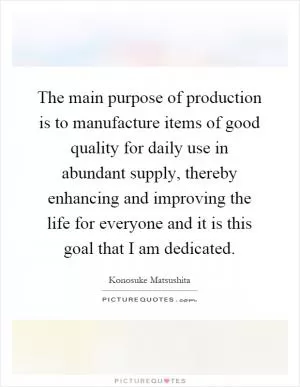 The main purpose of production is to manufacture items of good quality for daily use in abundant supply, thereby enhancing and improving the life for everyone and it is this goal that I am dedicated Picture Quote #1
