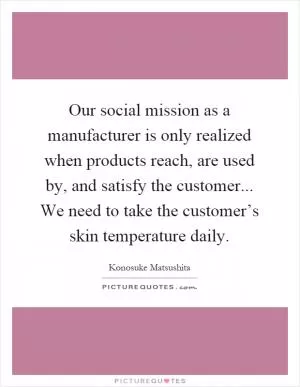 Our social mission as a manufacturer is only realized when products reach, are used by, and satisfy the customer... We need to take the customer’s skin temperature daily Picture Quote #1
