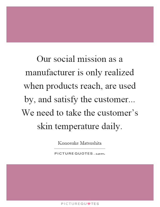 Our social mission as a manufacturer is only realized when products reach, are used by, and satisfy the customer... We need to take the customer's skin temperature daily Picture Quote #1