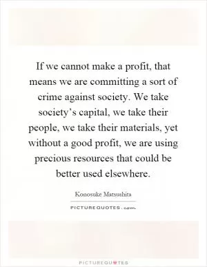 If we cannot make a profit, that means we are committing a sort of crime against society. We take society’s capital, we take their people, we take their materials, yet without a good profit, we are using precious resources that could be better used elsewhere Picture Quote #1