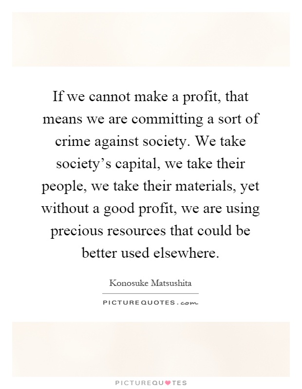 If we cannot make a profit, that means we are committing a sort of crime against society. We take society's capital, we take their people, we take their materials, yet without a good profit, we are using precious resources that could be better used elsewhere Picture Quote #1