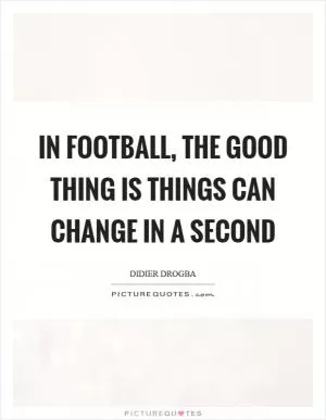 In football, the good thing is things can change in a second Picture Quote #1