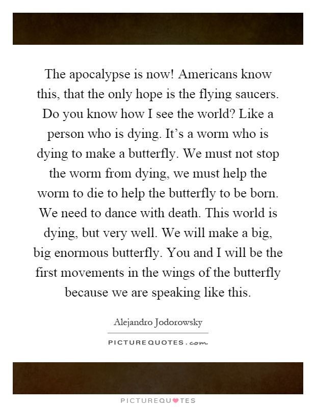 The apocalypse is now! Americans know this, that the only hope is the flying saucers. Do you know how I see the world? Like a person who is dying. It's a worm who is dying to make a butterfly. We must not stop the worm from dying, we must help the worm to die to help the butterfly to be born. We need to dance with death. This world is dying, but very well. We will make a big, big enormous butterfly. You and I will be the first movements in the wings of the butterfly because we are speaking like this Picture Quote #1