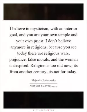 I believe in mysticism, with an interior goal, and you are your own temple and your own priest. I don’t believe anymore in religions, because you see today there are religious wars, prejudice, false morals, and the woman is despised. Religion is too old now; its from another century, its not for today Picture Quote #1