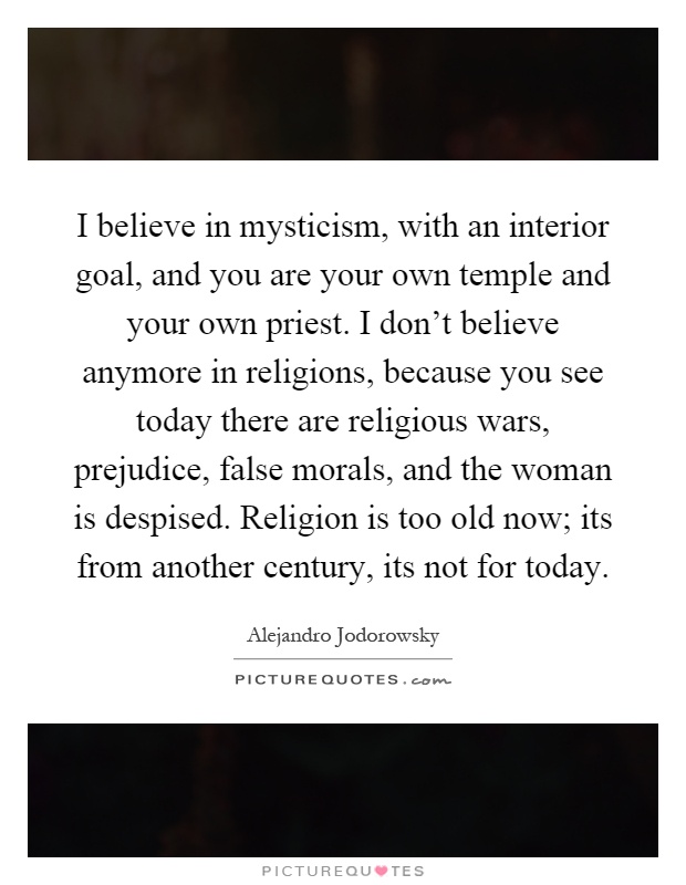 I believe in mysticism, with an interior goal, and you are your own temple and your own priest. I don't believe anymore in religions, because you see today there are religious wars, prejudice, false morals, and the woman is despised. Religion is too old now; its from another century, its not for today Picture Quote #1