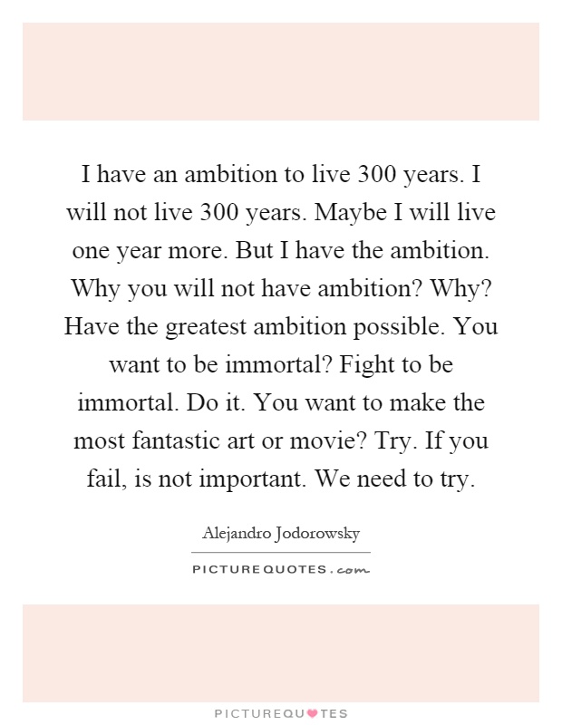 I have an ambition to live 300 years. I will not live 300 years. Maybe I will live one year more. But I have the ambition. Why you will not have ambition? Why? Have the greatest ambition possible. You want to be immortal? Fight to be immortal. Do it. You want to make the most fantastic art or movie? Try. If you fail, is not important. We need to try Picture Quote #1