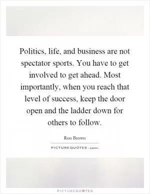 Politics, life, and business are not spectator sports. You have to get involved to get ahead. Most importantly, when you reach that level of success, keep the door open and the ladder down for others to follow Picture Quote #1