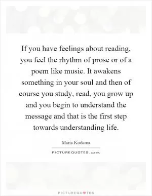If you have feelings about reading, you feel the rhythm of prose or of a poem like music. It awakens something in your soul and then of course you study, read, you grow up and you begin to understand the message and that is the first step towards understanding life Picture Quote #1