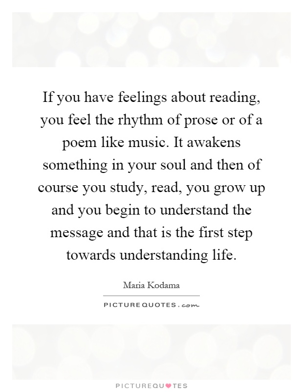 If you have feelings about reading, you feel the rhythm of prose or of a poem like music. It awakens something in your soul and then of course you study, read, you grow up and you begin to understand the message and that is the first step towards understanding life Picture Quote #1