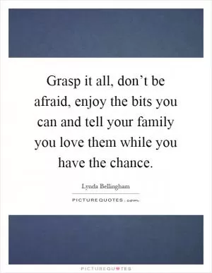 Grasp it all, don’t be afraid, enjoy the bits you can and tell your family you love them while you have the chance Picture Quote #1