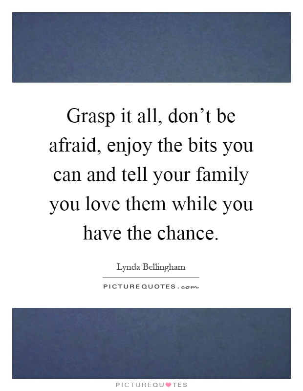 Grasp it all, don't be afraid, enjoy the bits you can and tell your family you love them while you have the chance Picture Quote #1
