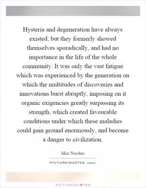 Hysteria and degeneration have always existed; but they formerly showed themselves sporadically, and had no importance in the life of the whole community. It was only the vast fatigue which was experienced by the generation on which the multitudes of discoveries and innovations burst abruptly, imposing on it organic exigencies greatly surpassing its strength, which created favourable conditions under which these maladies could gain ground enormously, and become a danger to civilization Picture Quote #1