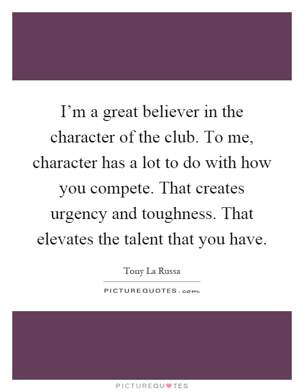 I'm a great believer in the character of the club. To me, character has a lot to do with how you compete. That creates urgency and toughness. That elevates the talent that you have Picture Quote #1