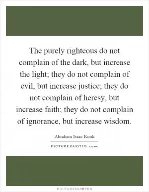 The purely righteous do not complain of the dark, but increase the light; they do not complain of evil, but increase justice; they do not complain of heresy, but increase faith; they do not complain of ignorance, but increase wisdom Picture Quote #1