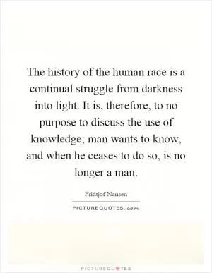 The history of the human race is a continual struggle from darkness into light. It is, therefore, to no purpose to discuss the use of knowledge; man wants to know, and when he ceases to do so, is no longer a man Picture Quote #1