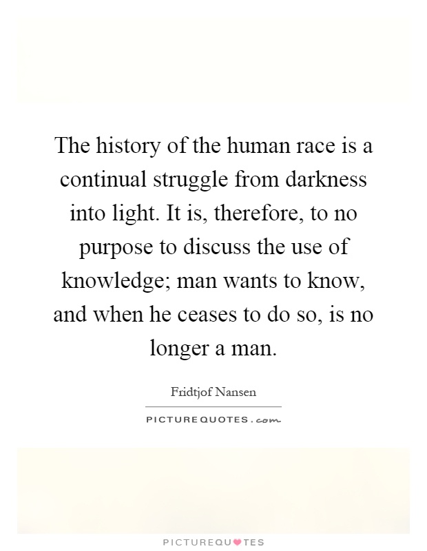 The history of the human race is a continual struggle from darkness into light. It is, therefore, to no purpose to discuss the use of knowledge; man wants to know, and when he ceases to do so, is no longer a man Picture Quote #1