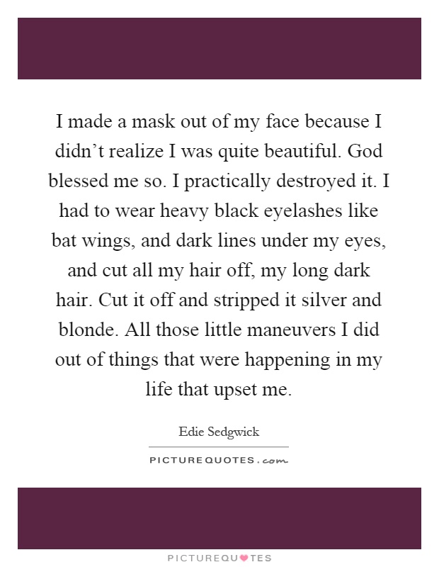 I made a mask out of my face because I didn't realize I was quite beautiful. God blessed me so. I practically destroyed it. I had to wear heavy black eyelashes like bat wings, and dark lines under my eyes, and cut all my hair off, my long dark hair. Cut it off and stripped it silver and blonde. All those little maneuvers I did out of things that were happening in my life that upset me Picture Quote #1