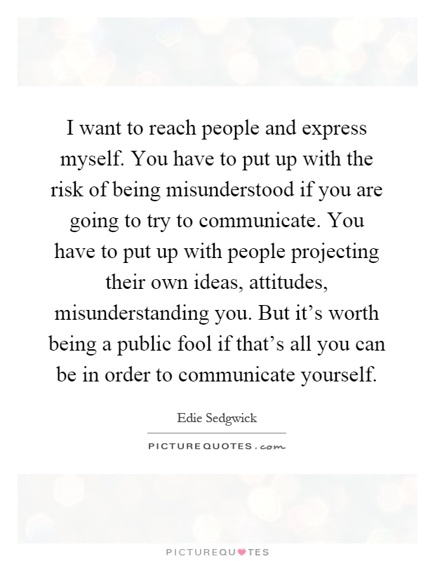 I want to reach people and express myself. You have to put up with the risk of being misunderstood if you are going to try to communicate. You have to put up with people projecting their own ideas, attitudes, misunderstanding you. But it's worth being a public fool if that's all you can be in order to communicate yourself Picture Quote #1