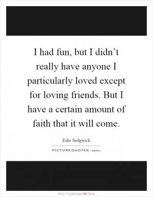 I had fun, but I didn’t really have anyone I particularly loved except for loving friends. But I have a certain amount of faith that it will come Picture Quote #1