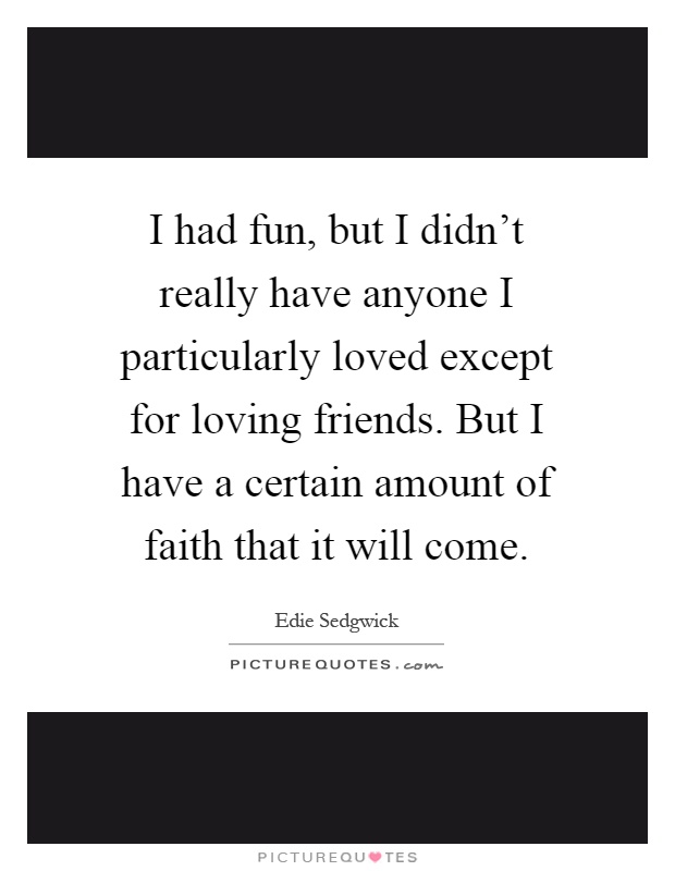 I had fun, but I didn't really have anyone I particularly loved except for loving friends. But I have a certain amount of faith that it will come Picture Quote #1