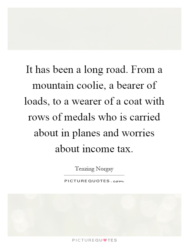 It has been a long road. From a mountain coolie, a bearer of loads, to a wearer of a coat with rows of medals who is carried about in planes and worries about income tax Picture Quote #1