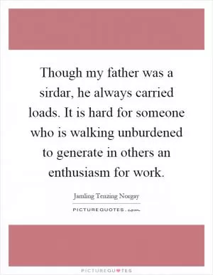 Though my father was a sirdar, he always carried loads. It is hard for someone who is walking unburdened to generate in others an enthusiasm for work Picture Quote #1