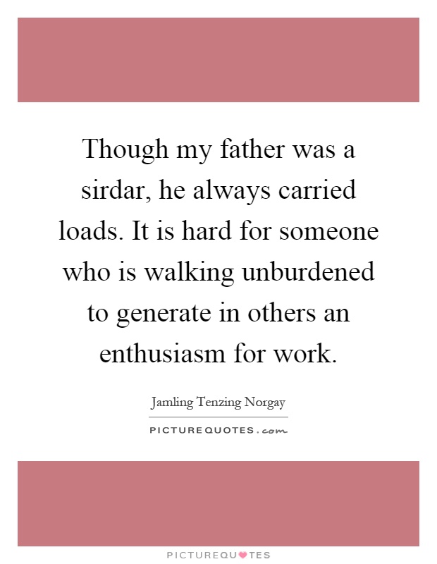 Though my father was a sirdar, he always carried loads. It is hard for someone who is walking unburdened to generate in others an enthusiasm for work Picture Quote #1