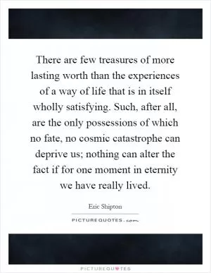 There are few treasures of more lasting worth than the experiences of a way of life that is in itself wholly satisfying. Such, after all, are the only possessions of which no fate, no cosmic catastrophe can deprive us; nothing can alter the fact if for one moment in eternity we have really lived Picture Quote #1