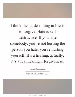 I think the hardest thing in life is to forgive. Hate is self destructive. If you hate somebody, you’re not hurting the person you hate, you’re hurting yourself. It’s a healing, actually, it’s a real healing... forgiveness Picture Quote #1
