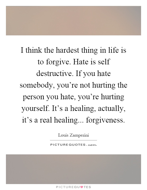 I think the hardest thing in life is to forgive. Hate is self destructive. If you hate somebody, you're not hurting the person you hate, you're hurting yourself. It's a healing, actually, it's a real healing... forgiveness Picture Quote #1