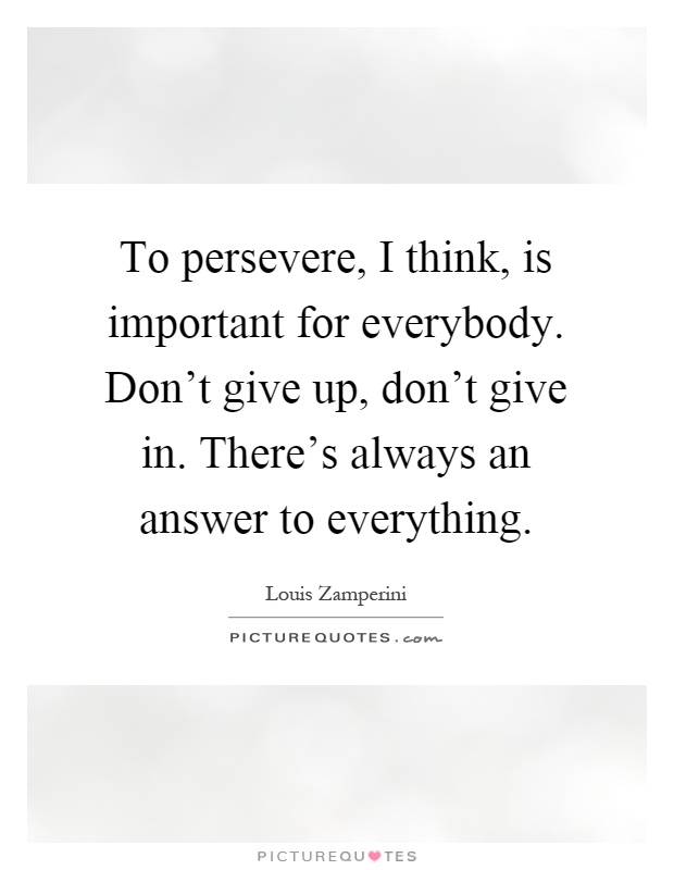 To persevere, I think, is important for everybody. Don't give up, don't give in. There's always an answer to everything Picture Quote #1