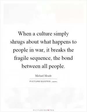 When a culture simply shrugs about what happens to people in war, it breaks the fragile sequence, the bond between all people Picture Quote #1