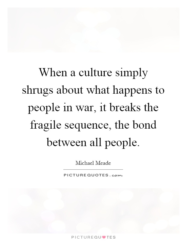 When a culture simply shrugs about what happens to people in war, it breaks the fragile sequence, the bond between all people Picture Quote #1