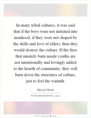 In many tribal cultures, it was said that if the boys were not initiated into manhood, if they were not shaped by the skills and love of elders, then they would destroy the culture. If the fires that innately burn inside youths are not intentionally and lovingly added to the hearth of community, they will burn down the structures of culture, just to feel the warmth Picture Quote #1