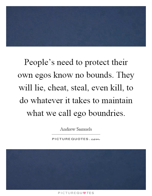 People's need to protect their own egos know no bounds. They will lie, cheat, steal, even kill, to do whatever it takes to maintain what we call ego boundries Picture Quote #1