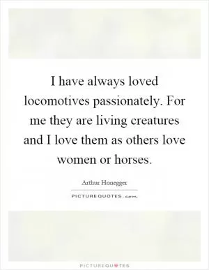 I have always loved locomotives passionately. For me they are living creatures and I love them as others love women or horses Picture Quote #1